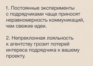 1. Постоянные эксперименты
с подрядчиками чаще приносят
неравномерность коммуникаций,
чем свежие идеи.
2. Непреклонная лояльность
к агентству грозит потерей
интереса подрядчика к вашему
проекту.
 