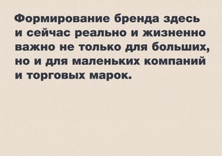 Формирование бренда здесь
и сейчас реально и жизненно
важно не только для больших,
но и для маленьких компаний
и торговых марок.
 