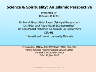 Presented to: JANNAHEDU INTERNATIONAL SDN.BHD.
Venue: Chinese Muslim Malaysia Service Center
Setapak 5300, Kuala Lumpur
Date: 4th,Nov. 2018
© Department of FIDS,KIRKHS, IIUM, 2018
Science & Spirituality: An Islamic Perspective
Presented By:
RESEARCH TEAM
Dr. Mohd Abbas Abdul Razak (Principal Researcher)
Dr. Abdul Latif Abdul Razak (Co-Researcher)
Dr. Abdulhamid Mohamed Ali Zaroum(Co-Researcher)
KIRKHS,
International Islamic University Malaysia
 
