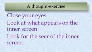 A thought-exercise
Close your eyes
Look at what appears on the
inner screen
Look for the seer of the inner
screen
 
