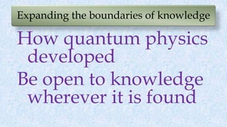 Expanding the boundaries of knowledge
How quantum physics
developed
Be open to knowledge
wherever it is found
 