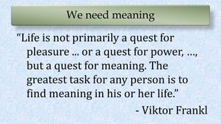 We need meaning
“Life is not primarily a quest for
pleasure ... or a quest for power, …,
but a quest for meaning. The
greatest task for any person is to
find meaning in his or her life.”
- Viktor Frankl
 