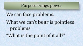 Purpose brings power
We can face problems.
What we can’t bear is pointless
problems
“What is the point of it all?”
 