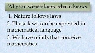 Why can science know what it knows
1. Nature follows laws
2. Those laws can be expressed in
mathematical language
3. We have minds that conceive
mathematics
 
