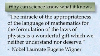 Why can science know what it knows
“The miracle of the appropriateness
of the language of mathematics for
the formulation of the laws of
physics is a wonderful gift which we
neither understand nor deserve.”
- Nobel Laureate Eugene Wigner
 