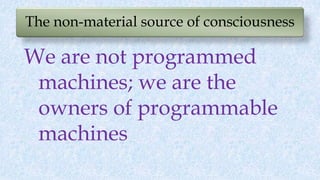 The non-material source of consciousness
We are not programmed
machines; we are the
owners of programmable
machines
 