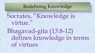 Redefining Knowledge
Socrates, “Knowledge is
virtue.”
Bhagavad-gita (13.8-12)
defines knowledge in terms
of virtues
 