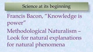 Science at its beginning
Francis Bacon, “Knowledge is
power”
Methodological Naturalism –
Look for natural explanations
for natural phenomena
 