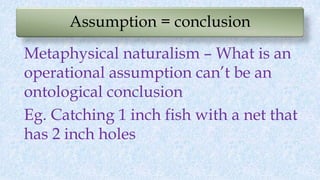 Assumption = conclusion
Metaphysical naturalism – What is an
operational assumption can’t be an
ontological conclusion
Eg. Catching 1 inch fish with a net that
has 2 inch holes
 