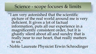 Science - scope focuses & limits
“I am very astonished that the scientific
picture of the real world around me is very
deficient. It gives a lot of factual
information, puts all our experience in a
magnificently consistent order, but it is
ghastly silent about all and sundry that is
really near to our heart, that really matters
to us.”
- Noble Laureate Physicist Erwin Schrodinger
 