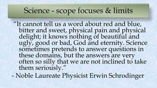 Science - scope focuses & limits
“It cannot tell us a word about red and blue,
bitter and sweet, physical pain and physical
delight; it knows nothing of beautiful and
ugly, good or bad, God and eternity. Science
sometimes pretends to answer questions in
these domains, but the answers are very
often so silly that we are not inclined to take
them seriously.”
- Noble Laureate Physicist Erwin Schrodinger
 
