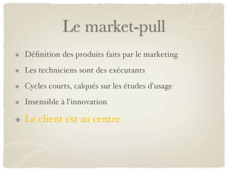 Le market-pull
Déﬁnition des produits faits par le marketing
Les techniciens sont des exécutants
Cycles courts, calqués sur les études d'usage
Insensible à l'innovation

Le client est au centre
 