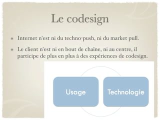 Le codesign
Internet n'est ni du techno-push, ni du market pull.
Le client n'est ni en bout de chaîne, ni au centre, il
participe de plus en plus à des expériences de codesign.
 