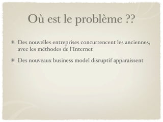 Où est le problème ??
Des nouvelles entreprises concurrencent les anciennes,
avec les méthodes de l’Internet
Des nouveaux business model disruptif apparaissent
 