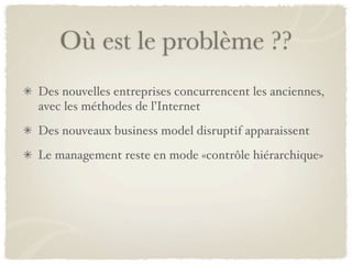 Où est le problème ??
Des nouvelles entreprises concurrencent les anciennes,
avec les méthodes de l’Internet
Des nouveaux business model disruptif apparaissent
Le management reste en mode «contrôle hiérarchique»
 