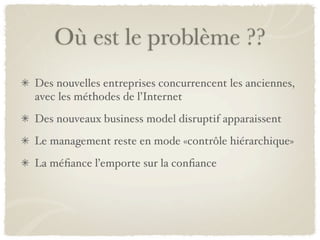 Où est le problème ??
Des nouvelles entreprises concurrencent les anciennes,
avec les méthodes de l’Internet
Des nouveaux business model disruptif apparaissent
Le management reste en mode «contrôle hiérarchique»
La méﬁance l’emporte sur la conﬁance
 