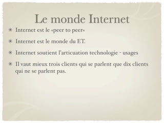 Le monde Internet
Internet est le «peer to peer»
Internet est le monde du ET.
Internet soutient l’articuation technologie - usages
Il vaut mieux trois clients qui se parlent que dix clients
qui ne se parlent pas.
 