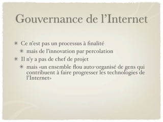 Gouvernance de l’Internet
 Ce n’est pas un processus à ﬁnalité
    mais de l’innovation par percolation
 Il n’y a pas de chef de projet
    mais «un ensemble ﬂou auto-organisé de gens qui
    contribuent à faire progresser les technologies de
    l’Internet»
 