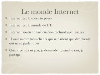 Le monde Internet
Internet est le «peer to peer»
Internet est le monde du ET.
Internet soutient l’articuation technologie - usages
Il vaut mieux trois clients qui se parlent que dix clients
qui ne se parlent pas.
Quand je ne sais pas, je demande. Quand je sais, je
partage.
 