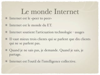 Le monde Internet
Internet est le «peer to peer»
Internet est le monde du ET.
Internet soutient l’articuation technologie - usages
Il vaut mieux trois clients qui se parlent que dix clients
qui ne se parlent pas.
Quand je ne sais pas, je demande. Quand je sais, je
partage.
Internet est l’outil de l’intelligence collective.
 