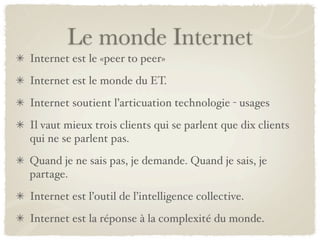 Le monde Internet
Internet est le «peer to peer»
Internet est le monde du ET.
Internet soutient l’articuation technologie - usages
Il vaut mieux trois clients qui se parlent que dix clients
qui ne se parlent pas.
Quand je ne sais pas, je demande. Quand je sais, je
partage.
Internet est l’outil de l’intelligence collective.
Internet est la réponse à la complexité du monde.
 