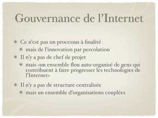 Gouvernance de l’Internet
 Ce n’est pas un processus à ﬁnalité
    mais de l’innovation par percolation
 Il n’y a pas de chef de projet
    mais «un ensemble ﬂou auto-organisé de gens qui
    contribuent à faire progresser les technologies de
    l’Internet»
 Il n’y a pas de structure centralisée
    mais un ensemble d’organisations couplées
 