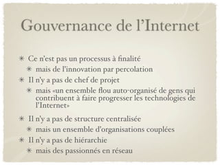 Gouvernance de l’Internet
 Ce n’est pas un processus à ﬁnalité
    mais de l’innovation par percolation
 Il n’y a pas de chef de projet
    mais «un ensemble ﬂou auto-organisé de gens qui
    contribuent à faire progresser les technologies de
    l’Internet»
 Il n’y a pas de structure centralisée
    mais un ensemble d’organisations couplées
 Il n’y a pas de hiérarchie
    mais des passionnés en réseau
 