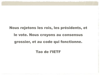 Gouvernance de l’Internet
Nous rejetonsprocessus à ﬁnalité
 Ce n’est pas un les rois, les présidents, et
    mais de l’innovation par percolation
 Il n’y a pas Nous croyons au consensus
  le vote. de chef de projet
  grossier, et au code qui fonctionne. qui
    mais «un ensemble ﬂou auto-organisé de gens
    contribuent à faire progresser les technologies de
    l’Internet»
                  Tao de l’IETF
 Il n’y a pas de structure centralisée
    mais un ensemble d’organisations couplées
 Il n’y a pas de hiérarchie
    mais des passionnés en réseau
 