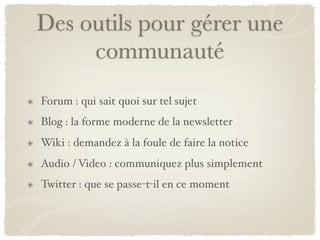 Des outils pour gérer une
     communauté
Forum : qui sait quoi sur tel sujet
Blog : la forme moderne de la newsletter
Wiki : demandez à la foule de faire la notice
Audio / Video : communiquez plus simplement
Twitter : que se passe-t-il en ce moment
 