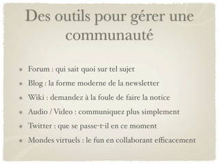 Des outils pour gérer une
     communauté
Forum : qui sait quoi sur tel sujet
Blog : la forme moderne de la newsletter
Wiki : demandez à la foule de faire la notice
Audio / Video : communiquez plus simplement
Twitter : que se passe-t-il en ce moment
Mondes virtuels : le fun en collaborant eﬃcacement
 