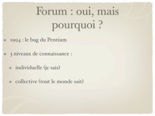 Forum : oui, mais
               pourquoi ?
1994 : le bug du Pentium

3 niveaux de connaissance :

  individuelle (je sais)

  collective (tout le monde sait)
 