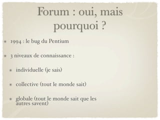 Forum : oui, mais
               pourquoi ?
1994 : le bug du Pentium

3 niveaux de connaissance :

  individuelle (je sais)

  collective (tout le monde sait)

  globale (tout le monde sait que les
  autres savent)
 