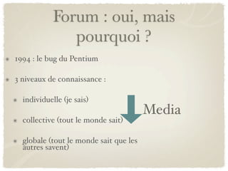 Forum : oui, mais
               pourquoi ?
1994 : le bug du Pentium

3 niveaux de connaissance :

  individuelle (je sais)
                                        Media
  collective (tout le monde sait)

  globale (tout le monde sait que les
  autres savent)
 