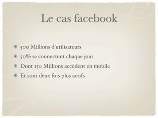 Le cas facebook

500 Millions d’utilisateurs
50% se connectent chaque jour
Dont 150 Millions accèdent en mobile
Et sont deux fois plus actifs
 