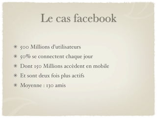 Le cas facebook

500 Millions d’utilisateurs
50% se connectent chaque jour
Dont 150 Millions accèdent en mobile
Et sont deux fois plus actifs
Moyenne : 130 amis
 
