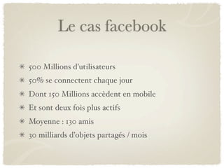 Le cas facebook

500 Millions d’utilisateurs
50% se connectent chaque jour
Dont 150 Millions accèdent en mobile
Et sont deux fois plus actifs
Moyenne : 130 amis
30 milliards d’objets partagés / mois
 