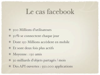 Le cas facebook

500 Millions d’utilisateurs
50% se connectent chaque jour
Dont 150 Millions accèdent en mobile
Et sont deux fois plus actifs
Moyenne : 130 amis
30 milliards d’objets partagés / mois
Des API ouvertes : 550.000 applications
 
