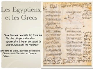 Les Egyptiens,
 et les Grecs

   "Aux termes de cette loi, tous les
     ﬁls des citoyens devaient
     apprendre à lire et ce serait la
     ville qui paierait les maîtres"

(Diodore de Sicile, à propos des lois de
  Charondas à Thourion en Grande
  Grèce).
 