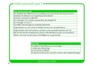 63
Votre prochain pas ?
Synthèses et bilan
Pour Sciences Po Aix
On resserre le collectif et on mobilise ceux qui ne le sont pas encore…
Valoriser et diffuser ce magnifique livre blanc
D'autres moments collectifs
On partage nos copies suspectées de plagiat IA
On mange un truc ?
Travailler davantage en interdisciplinarité.
Organisation d’une sorte d’atelier de lecture académique.
Organisation des séminaires centrés sur les problématiques de l’IA
Reconnecter les enseignants autour de/derrière toutes ces questions
Utiliser l’IA dans le principe d’intelligence augmentée
Pour moi
Travailler ensemble pour echanger
J’utilise plus Wooclap
Je m’inscris à l’INSpE
Je relis le schéma en 4 points autour de l’apprentissage
 
