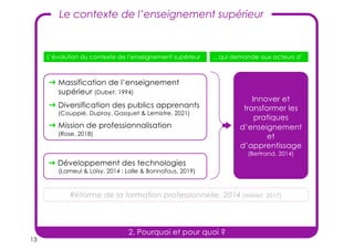 13
Le contexte de l’enseignement supérieur
➜ Développement des technologies
(Lameul & Loisy, 2014 ; Lalle & Bonnafous, 2019)
Innover et
transformer les
pratiques
d’enseignement
et
d’apprentissage
(Bertrand, 2014)
L’évolution du contexte de l’enseignement supérieur …qui demande aux acteurs d’
➜ Massification de l’enseignement
supérieur (Dubet, 1994)
➜ Diversification des publics apprenants
(Couppié, Dupray, Gasquet & Lemistre, 2021)
➜ Mission de professionnalisation
(Rose, 2018)
Réforme de la formation professionnelle, 2014 (Méliet, 2017)
2. Pourquoi et pour quoi ?
 