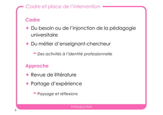 3
Cadre
✦ Du besoin ou de l’injonction de la pédagogie
universitaire
✦ Du métier d’enseignant-chercheur
➛Des activités à l’identité professionnelle
Approche
✦ Revue de littérature
✦ Partage d’expérience
➛Paysage et réflexions
Introduction
Cadre et place de l’intervention
 