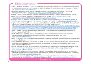 31
Ressources
Guillon, S., Boléguin, V. et Picot, J. (2017). Le poids de la vocation et du contexte dans l’activité d’enseignement des
universitaires: L’exemple de trois universités du Grand Est. Spirale - Revue de recherches en éducation, N° 60(2),
111. https://doi.org/10.3917/spir.060.0111
Harris Interactive. (2019). Réussir dans un monde en transition : Les étudiantset leurs attentes à l’égard de
l’enseignement supérieur. https://www.educavox.fr/images/INSEECU-PPT-Resultats.pdf
Hayles, N. K. (2007). Hyper and Deep Attention: The Generational Divide in Cognitive Modes. Profession, 187-199.
Herft, A. (2023). Guide de l’enseignant : L’usage de ChatGPT. UQAM. https://collimateur.uqam.ca/wp-
content/uploads/sites/11/2023/01/ChatGPT-Guide-de-lenseignant-FR.pdf
Jeannin, L., Serres, G., Roblès, C., Tichit, A. et Hamon, L. (2022). Innovation pédagogique à l’université et effets de
transformation sur les enseignants. Recherches en éducation, (47), article 47. https://doi.org/10.4000/ree.10471
Jungblut, J., Vukasovic, M., Päll, A., Ivanova, L., Agius, K., Palomares, F. M. G. et Todorovski, B. (2013). Quest for Quality
for Students: Survey on Students’ Perspectives (01 éd.). European Students’ Union.
https://www.google.fr/url?sa=t&rct=j&q=&esrc=s&source=web&cd=1&cad=rja&uact=8&ved=0ahUKEwi7kKuR6L_N
AhUEBsAKHYN1BgwQFggtMAA&url=http%3A%2F%2Fwww.esu-online.org%2Fnews%2Farticle%2F6068%2FQuest-for-
Quality-for-Students-Survey-on-Students-Perspectives%2F&usg=AFQjCNE51VbnpJfwtOqYmORmPHkC5cVB5A
Kennel, S. et Kern, D. (2022). La formation par la recherche. Quels modèles pour la pédagogie universitaire en
France ? Spirale, (69), 89-103.
Lalle, P. et Bonnafous, S. (2019). La révolution pédagogique de l’enseignement supérieur, une universalité
géographique et paradigmatique. Revue internationale d’éducation de Sèvres, (80), 49-60.
https://doi.org/10.4000/ries.8142
Lameul, G. et Loisy, C. (2014). La pédagogie universitaire à l’heure du numérique: questionnement et éclairage de la
recherche. De Boeck.
Lison, C., Bédard, D., Beaucher, C. et Trudelle, D. (2014). De l’innovation à un modèle de dynamique innovationnelle
en enseignement supérieur. Revue internationale de pédagogie de l’enseignement supérieur, 30(1), article 1.
https://doi.org/10.4000/ripes.771
Loizon, A. et Mayen, P. (2015). Le cours magistral en amphithéâtre : une situation d’enseignement perturbée par les
instruments. Distances et médiations des savoirs. Distance and Mediation of Knowledge, 3(9), article 9.
https://doi.org/10.4000/dms.1004
Méliet, E. A. (2017). L’évolution des métiers de l’ingénierie pédagogique : quelle adéquation entre les nouveaux
besoins et les formations proposées ? Distances et médiations des savoirs. Distance and Mediation of Knowledge,
(18), article 18. https://doi.org/10.4000/dms.1881
Michaut, C. et Roche, M. (2017). L’influence des usages numériques des étudiants sur la réussite universitaire. Revue
internationale de pédagogie de l’enseignement supérieur, 33(33-1). http://journals.openedition.org/ripes/1171
Bibliographie 2/3
 