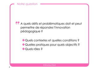 4
A quels défis et problématiques doit et peut
permettre de répondre l’innovation
pédagogique ?
Quels contextes et quelles conditions ?
Quelles pratiques pour quels objectifs ?
Quels rôles ?
Notre question
‟
Introduction
 