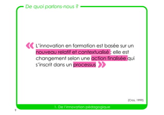 9
De quoi parlons-nous ?
1. De l’innovation pédagogique
L’innovation en formation est basée sur un
nouveau relatif et contextualisé ; elle est
changement selon une action finalisée qui
s’inscrit dans un processus »
«
(Cros, 1999)
 