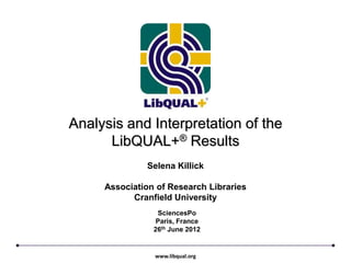 Analysis and Interpretation of the
      LibQUAL+® Results
              Selena Killick

     Association of Research Libraries
           Cranfield University
                 SciencesPo
                 Paris, France
                26th June 2012


                www.libqual.org
 