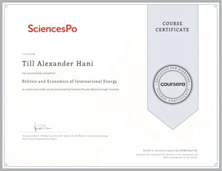 EDUCA
T
ION FOR EVE
R
YONE
CO
U
R
S
E
C E R T I F
I
C
A
TE
COURSE
CERTIFICATE
11/14/2019
Till Alexander Hani
Politics and Economics of International Energy
an online non-credit course authorized by Sciences Po and offered through Coursera
has successfully completed
Giacomo Luciani - Professor and Scientific Advisor for the Master in International Energy
Paris School of International Affairs
Verify at coursera.org/verify/7JEW2V94F7AF
Coursera has confirmed the identity of this individual and
their participation in the course.
 