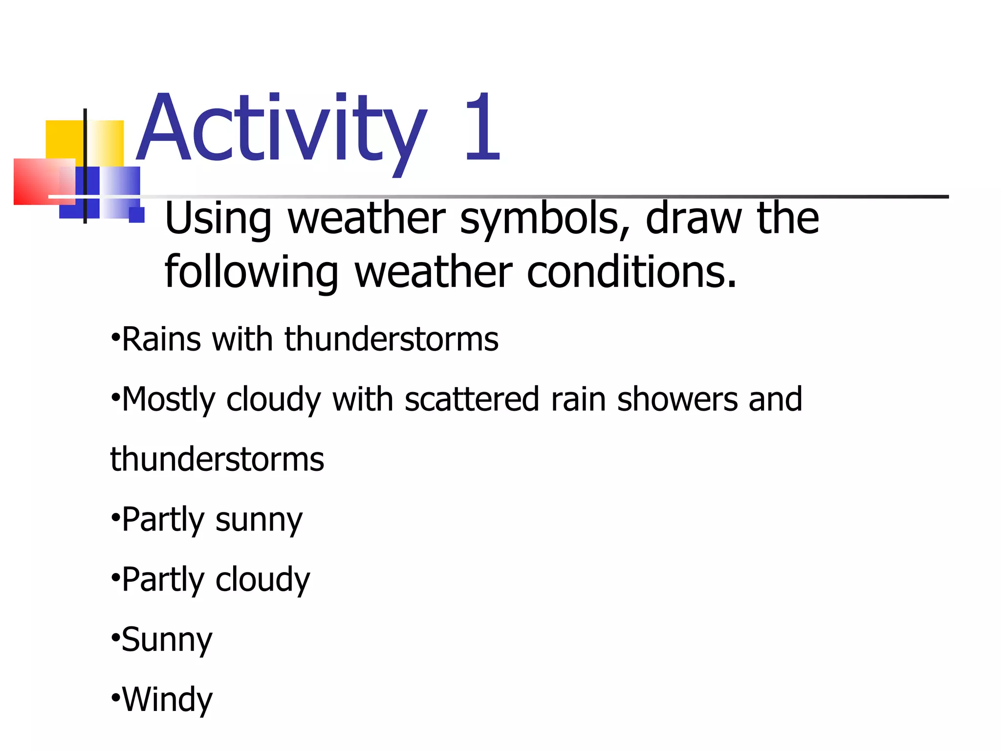 Activity 1 Using weather symbols, draw the following weather conditions. Rains with thunderstorms Mostly cloudy with scattered rain showers and  thunderstorms Partly sunny  Partly cloudy Sunny Windy  