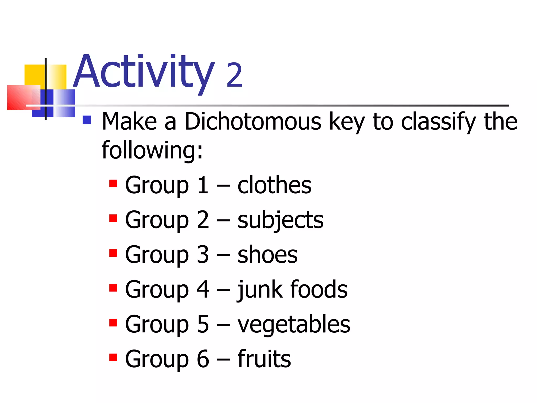 Activity  2 Make a Dichotomous key to classify the following: Group 1 – clothes Group 2 – subjects Group 3 – shoes Group 4 – junk foods Group 5 – vegetables Group 6 – fruits 