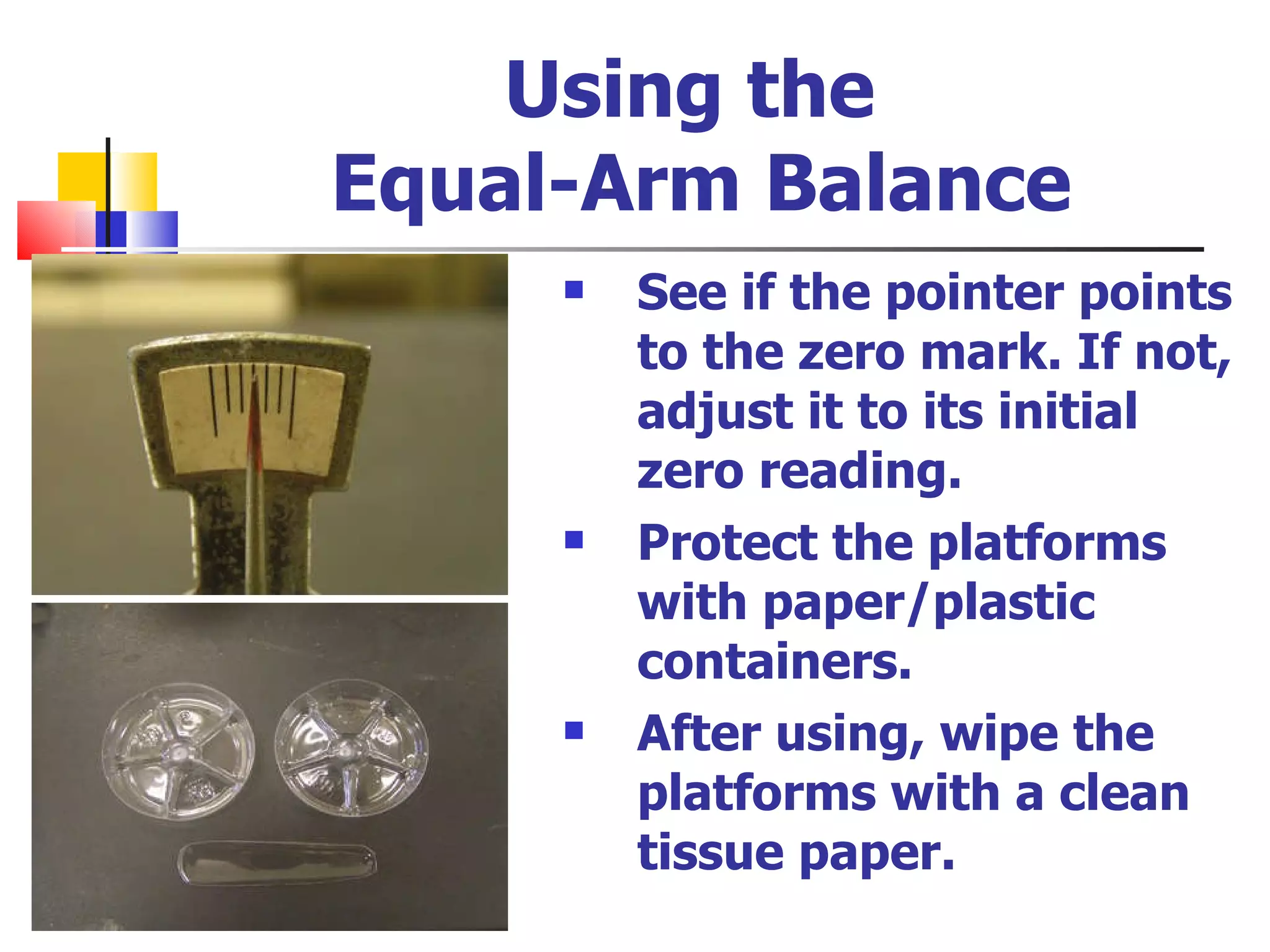 Using the  Equal-Arm Balance See if the pointer points to the zero mark. If not, adjust it to its initial zero reading.  Protect the platforms with paper/plastic containers. After using, wipe the platforms with a clean tissue paper. 