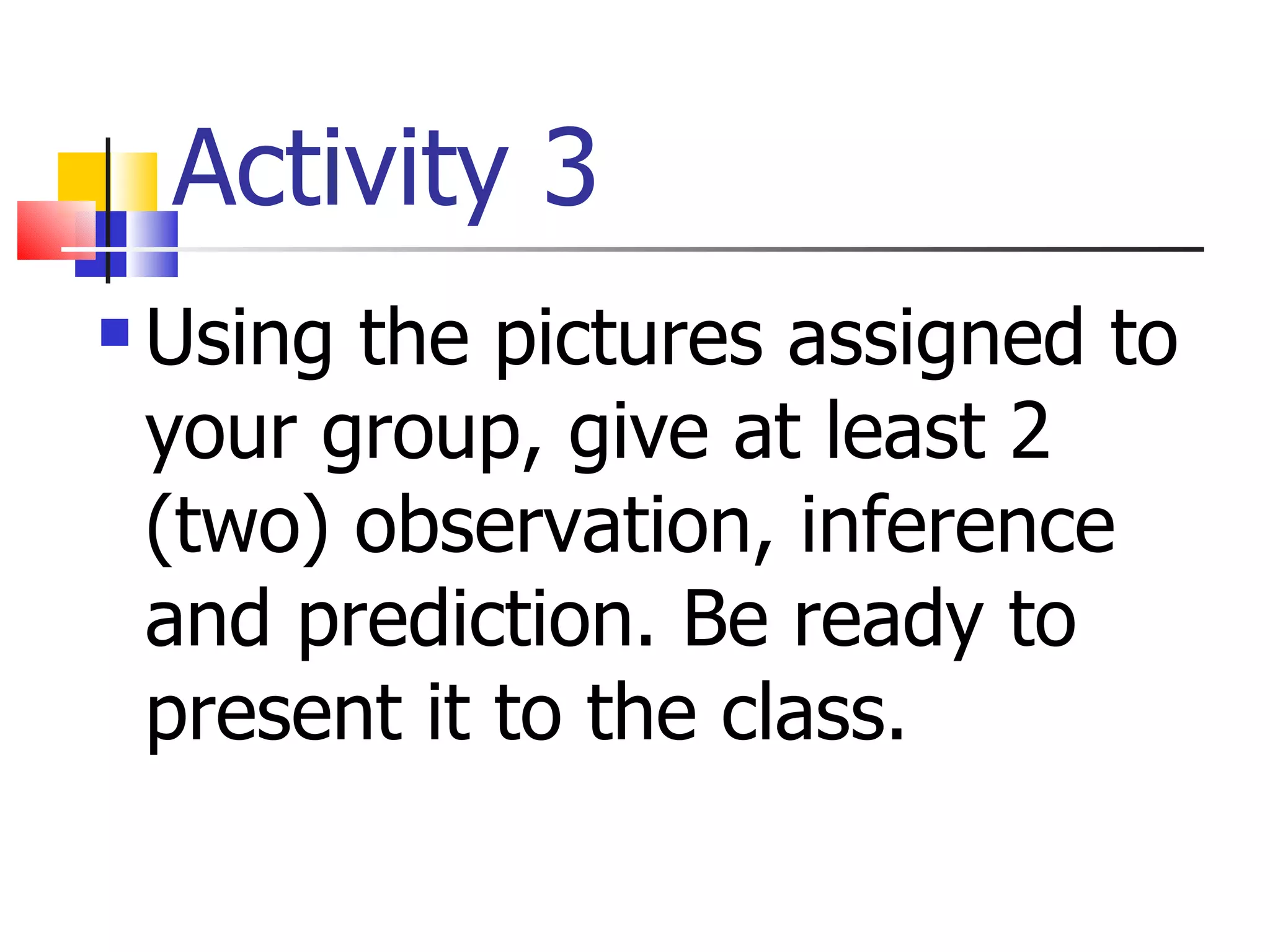 Activity 3 Using the pictures assigned to your group, give at least 2 (two) observation, inference and prediction. Be ready to present it to the class. 